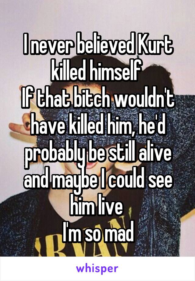 I never believed Kurt killed himself 
If that bitch wouldn't have killed him, he'd probably be still alive and maybe I could see him live 
I'm so mad