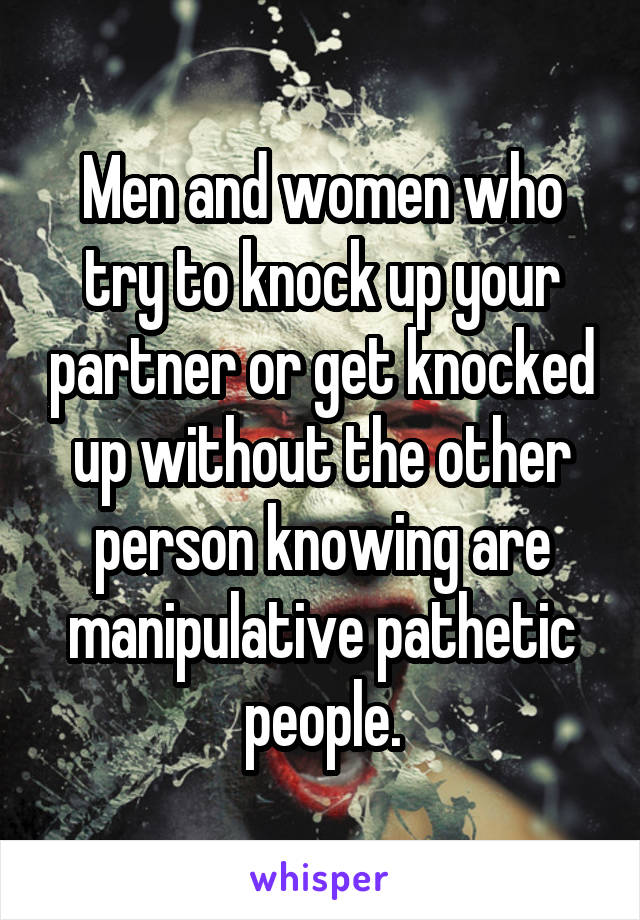 Men and women who try to knock up your partner or get knocked up without the other person knowing are manipulative pathetic people.