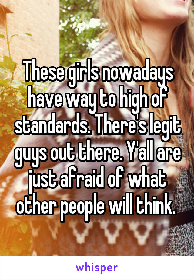 These girls nowadays have way to high of standards. There's legit guys out there. Y'all are just afraid of what other people will think. 