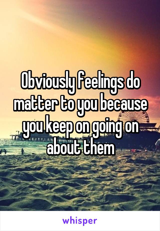 Obviously feelings do matter to you because you keep on going on about them