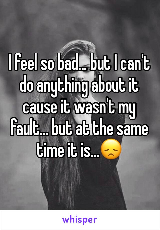 I feel so bad... but I can't do anything about it cause it wasn't my fault... but at the same time it is...😞