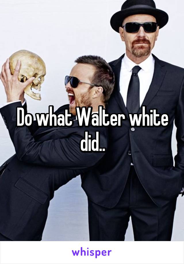 Do what Walter white did..