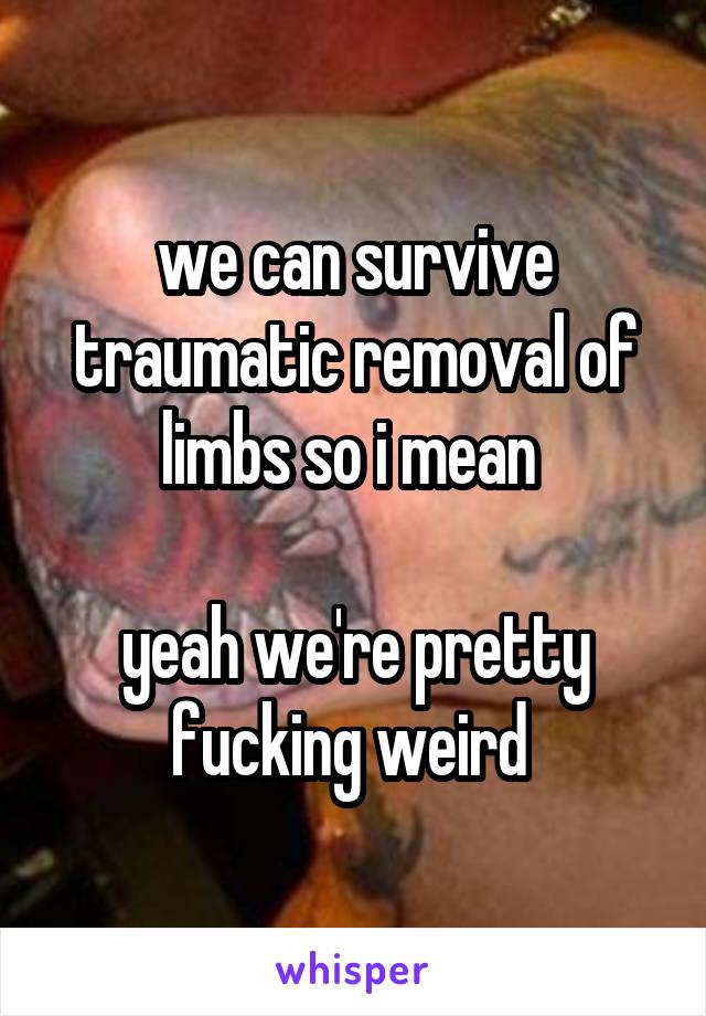 we can survive traumatic removal of limbs so i mean 

yeah we're pretty fucking weird 