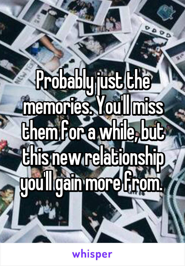 Probably just the memories. You'll miss them for a while, but this new relationship you'll gain more from. 