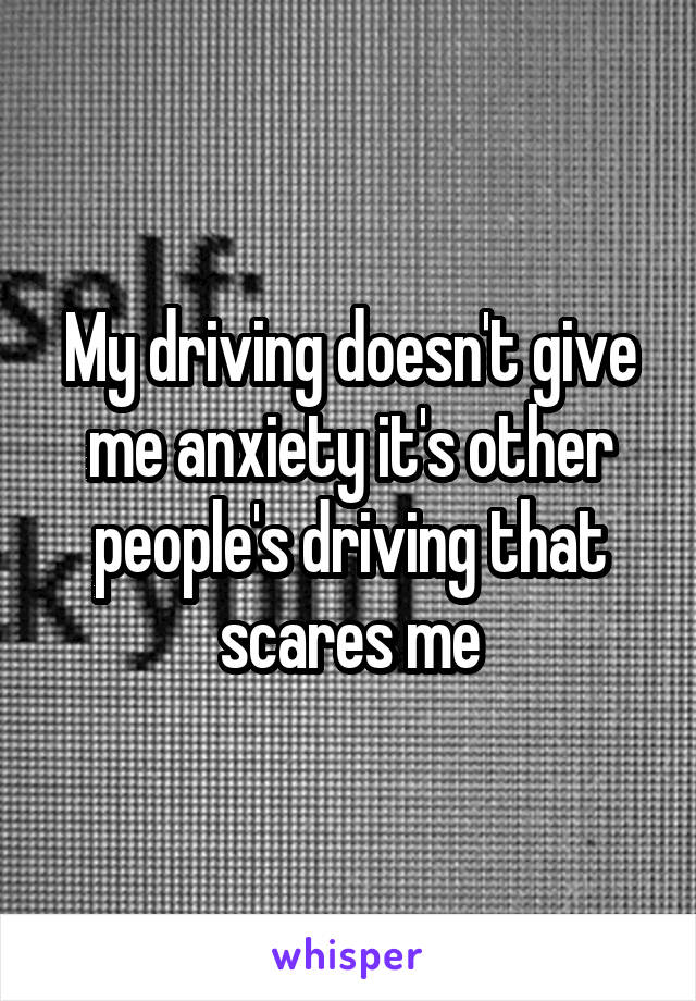 My driving doesn't give me anxiety it's other people's driving that scares me