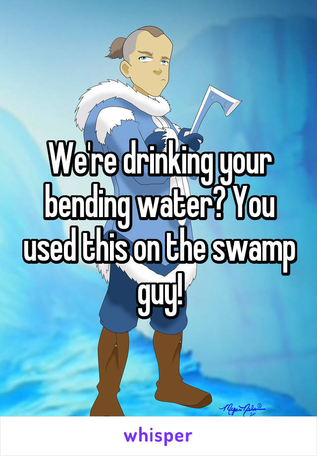 We're drinking your bending water? You used this on the swamp guy!