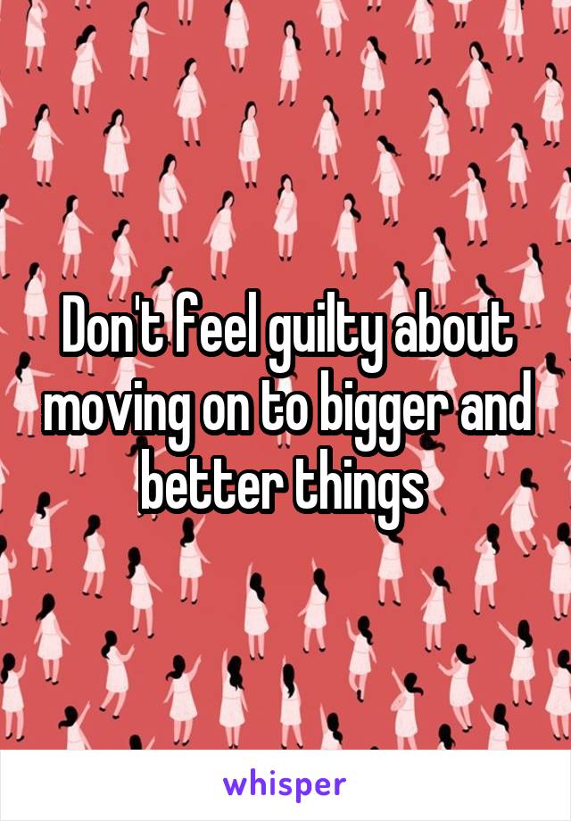 Don't feel guilty about moving on to bigger and better things 