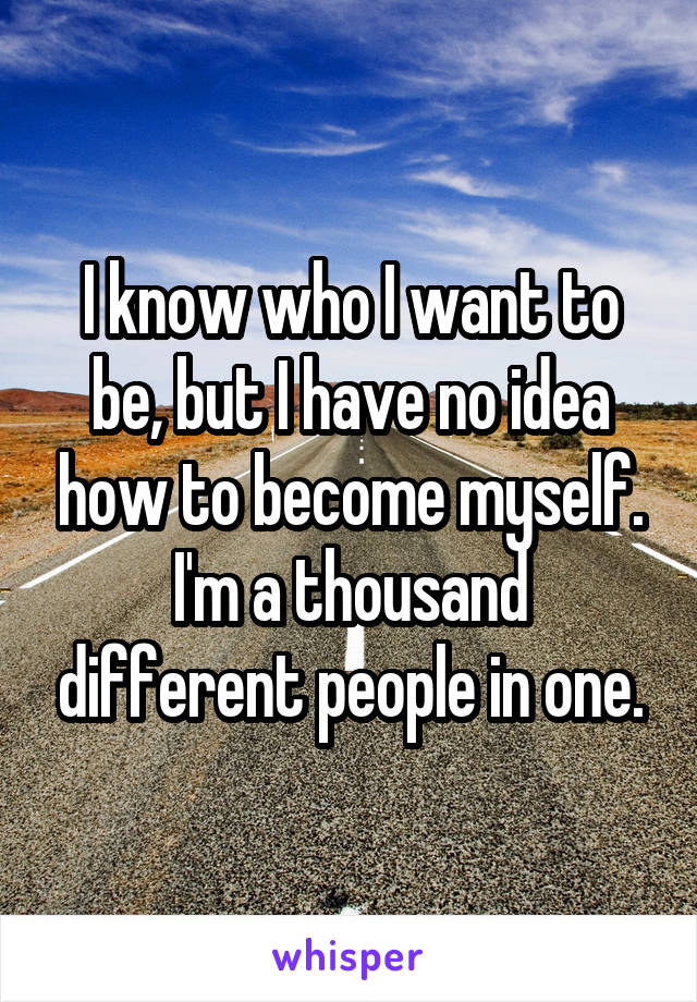 I know who I want to be, but I have no idea how to become myself. I'm a thousand different people in one.