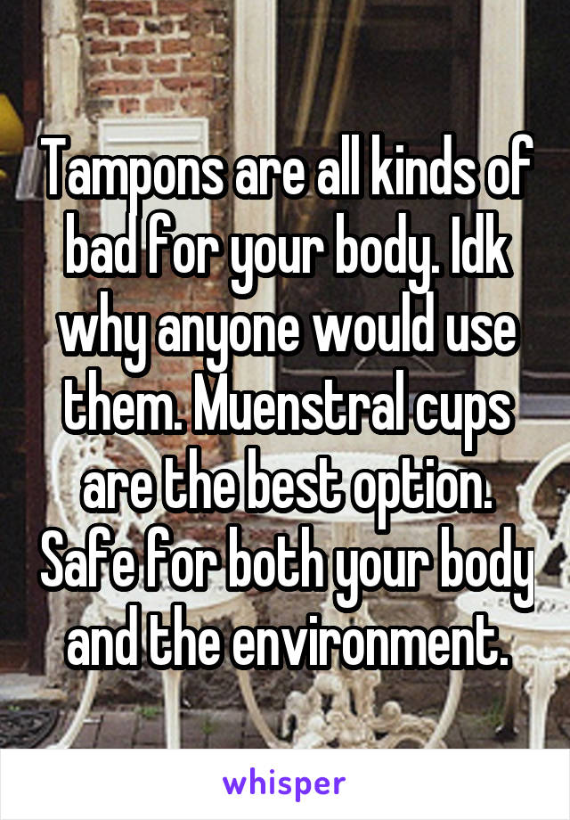 Tampons are all kinds of bad for your body. Idk why anyone would use them. Muenstral cups are the best option. Safe for both your body and the environment.