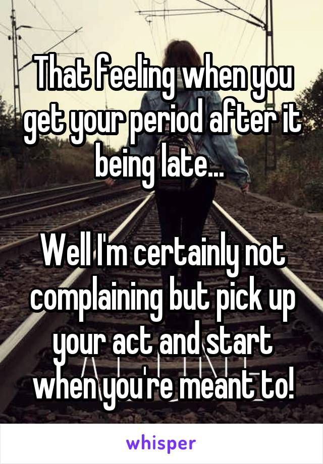 That feeling when you get your period after it being late... 

Well I'm certainly not complaining but pick up your act and start when you're meant to!