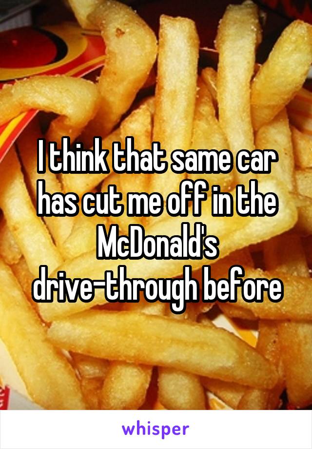 I think that same car has cut me off in the McDonald's drive-through before