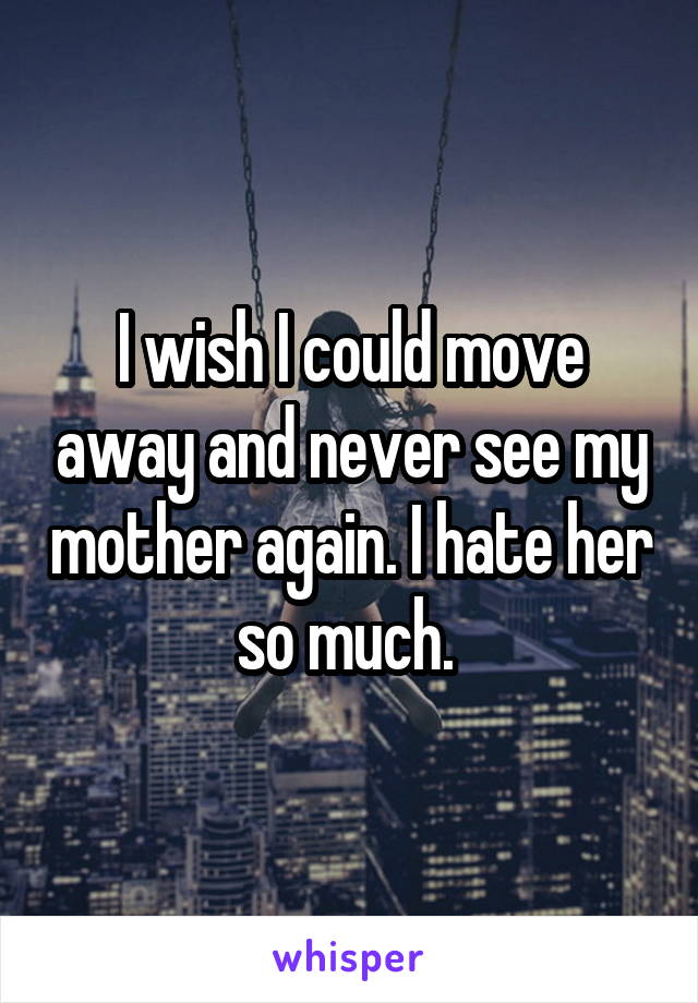 I wish I could move away and never see my mother again. I hate her so much. 