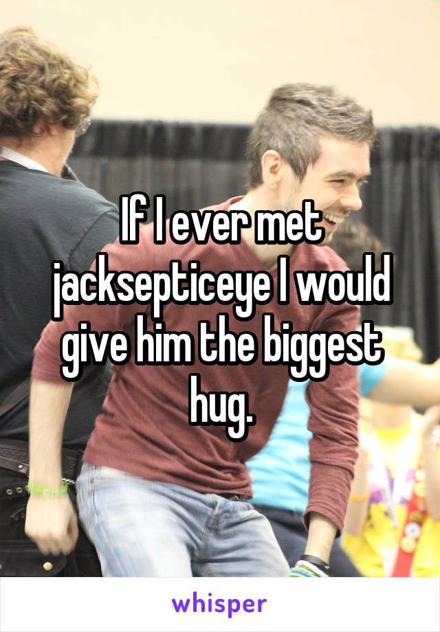 If I ever met jacksepticeye I would give him the biggest hug.