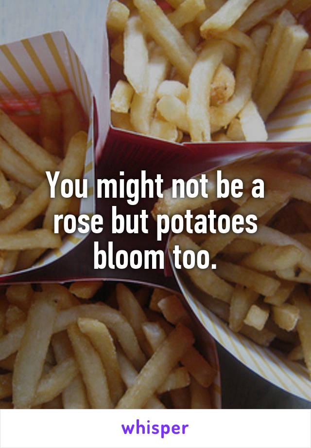 You might not be a rose but potatoes bloom too.