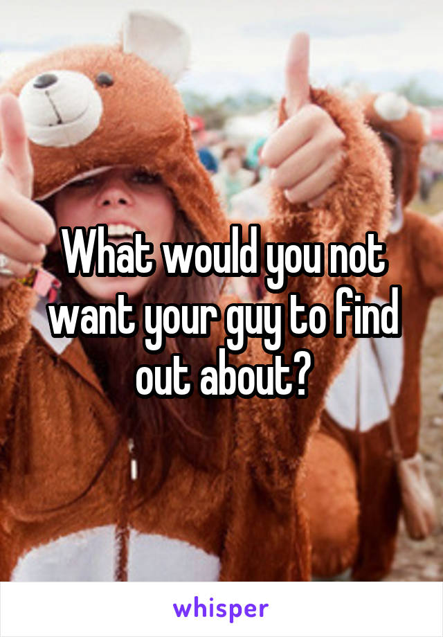 What would you not want your guy to find out about?