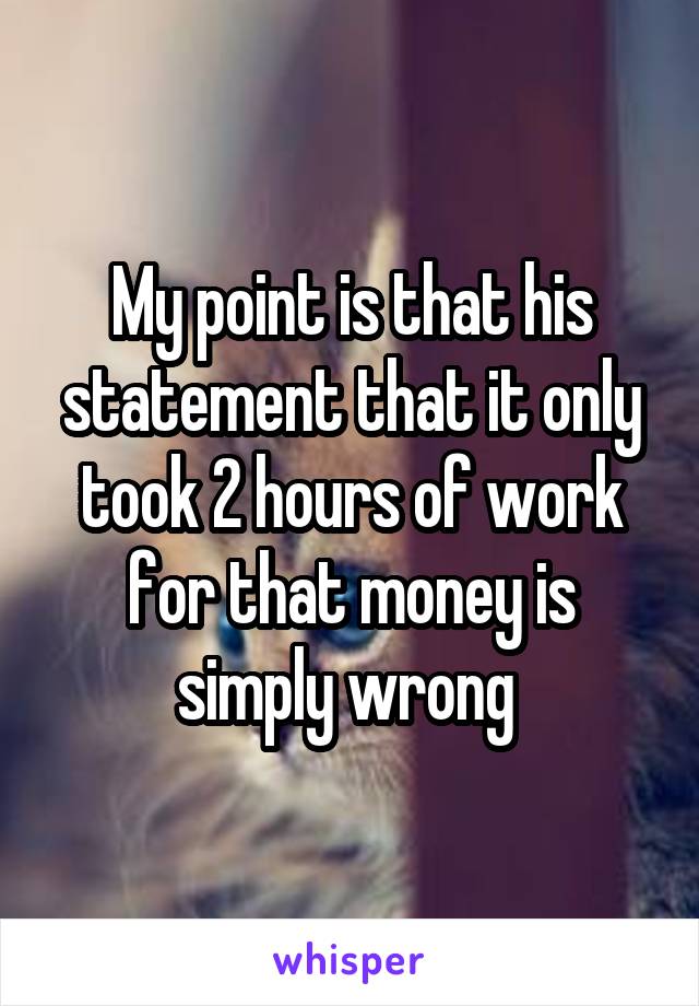 My point is that his statement that it only took 2 hours of work for that money is simply wrong 