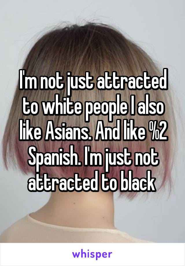 I'm not just attracted to white people I also like Asians. And like %2 Spanish. I'm just not attracted to black 