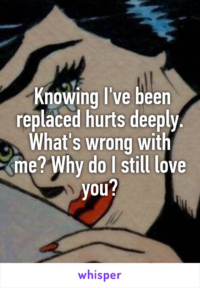  Knowing I've been replaced hurts deeply. What's wrong with me? Why do I still love you?