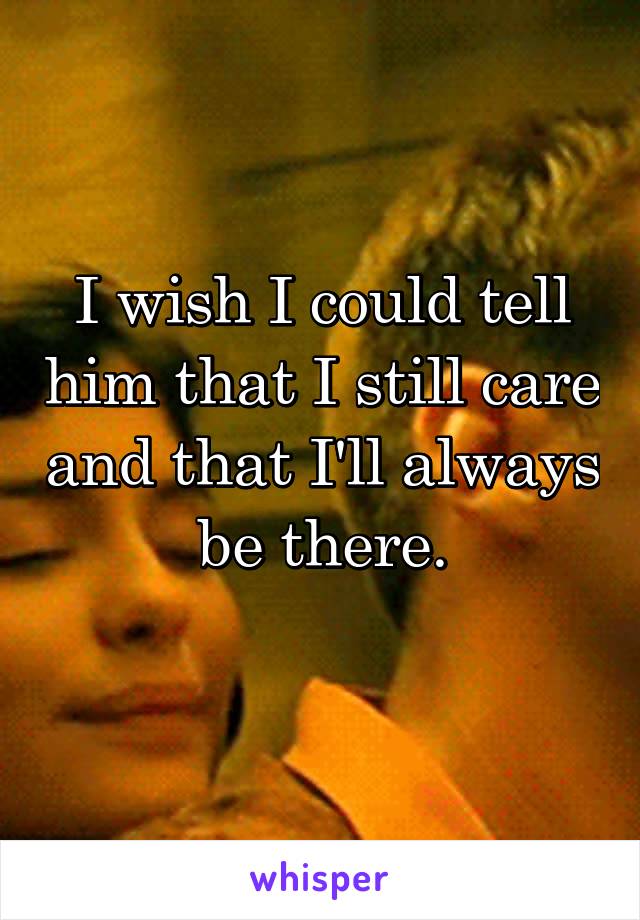 I wish I could tell him that I still care and that I'll always be there.
