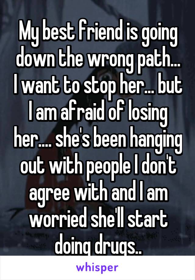 My best friend is going down the wrong path... I want to stop her... but I am afraid of losing her.... she's been hanging out with people I don't agree with and I am worried she'll start doing drugs..