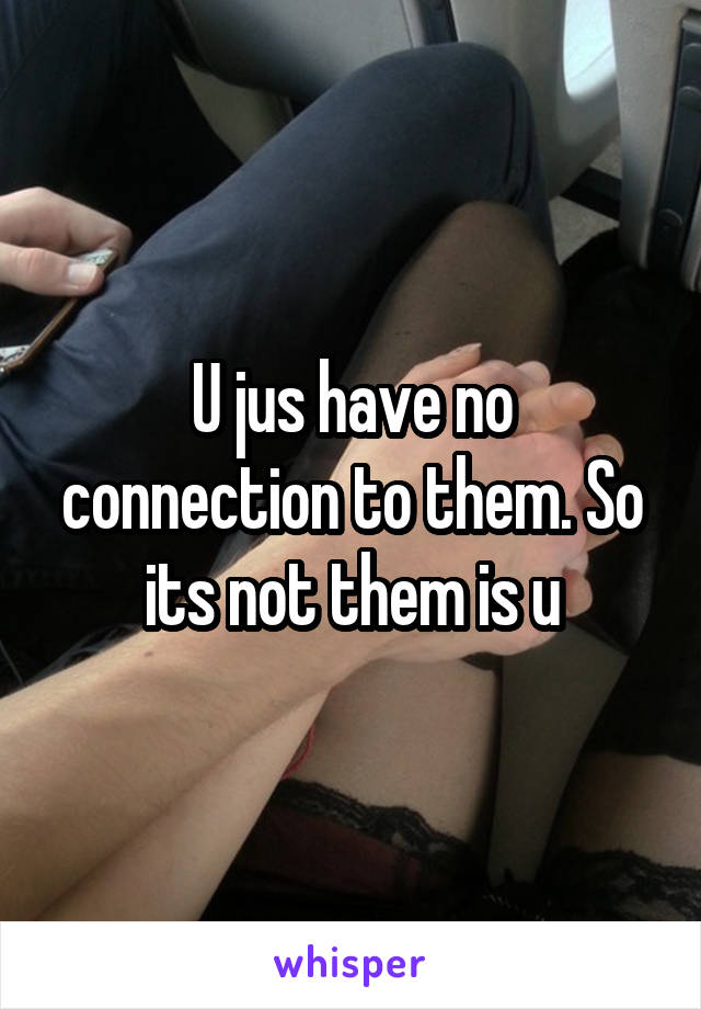 U jus have no connection to them. So its not them is u