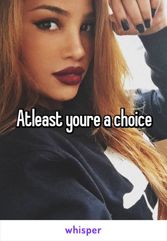 Atleast youre a choice