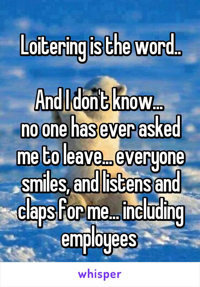 Loitering is the word..

And I don't know... 
no one has ever asked me to leave... everyone smiles, and listens and claps for me... including employees 