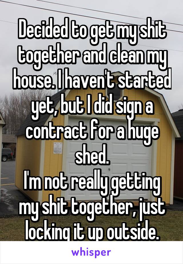 Decided to get my shit together and clean my house. I haven't started yet, but I did sign a contract for a huge shed.
I'm not really getting my shit together, just locking it up outside.