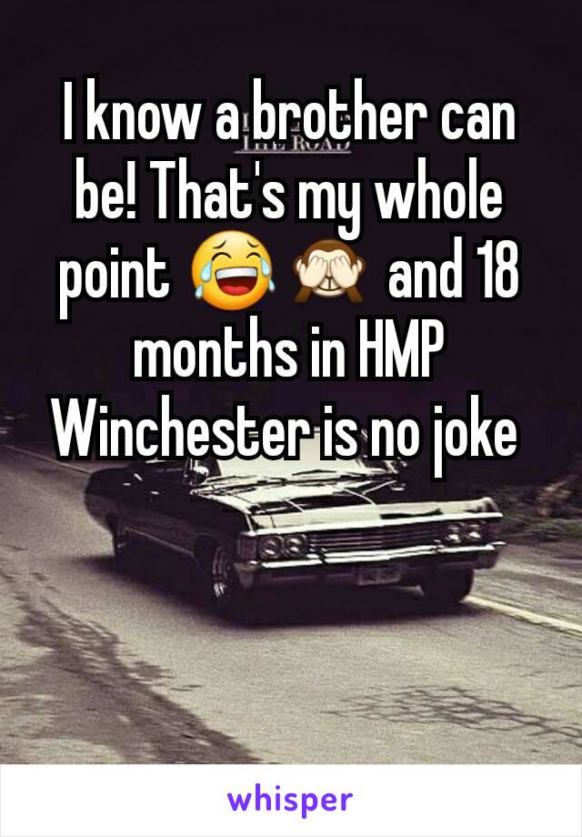 I know a brother can be! That's my whole point 😂🙈 and 18 months in HMP Winchester is no joke 