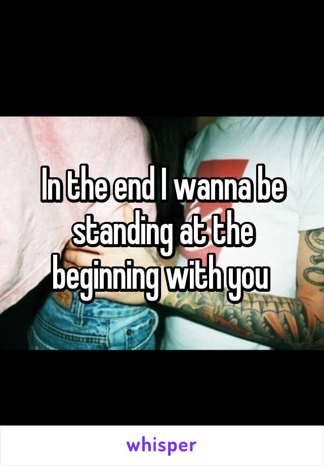 In the end I wanna be standing at the beginning with you 