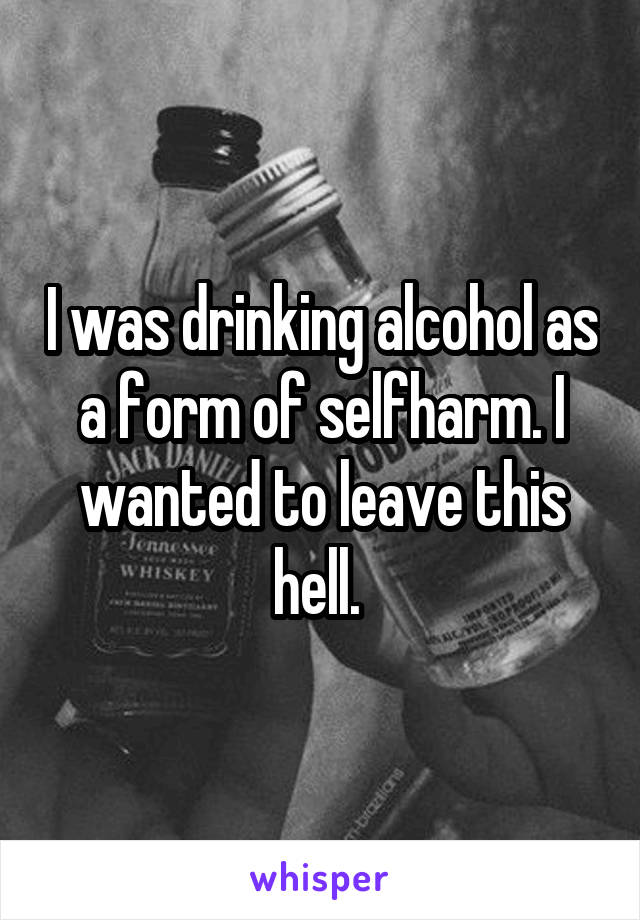 I was drinking alcohol as a form of selfharm. I wanted to leave this hell. 