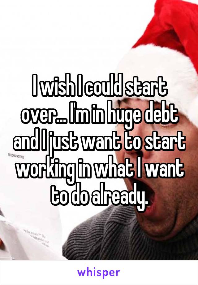 I wish I could start over... I'm in huge debt and I just want to start working in what I want to do already.