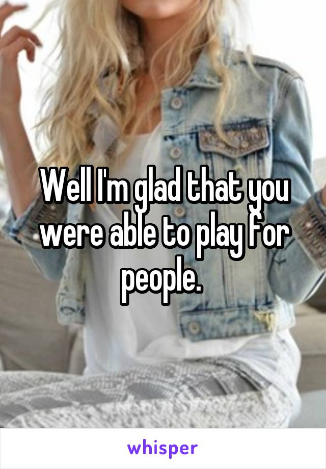 Well I'm glad that you were able to play for people. 