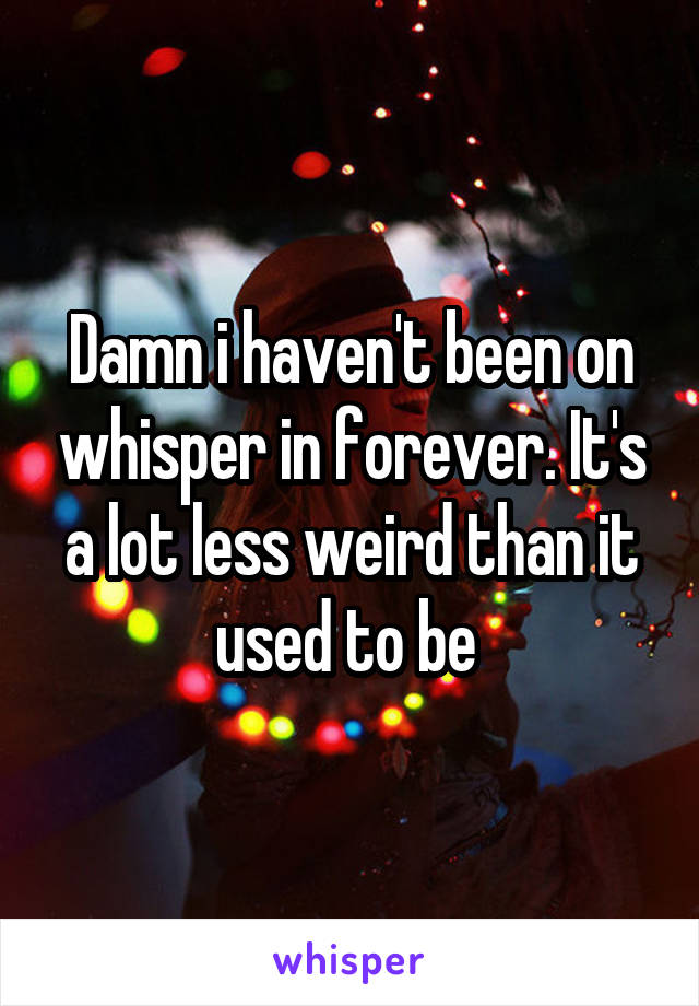 Damn i haven't been on whisper in forever. It's a lot less weird than it used to be 