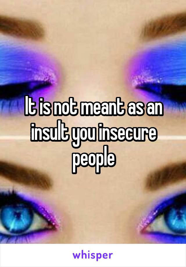 It is not meant as an insult you insecure people