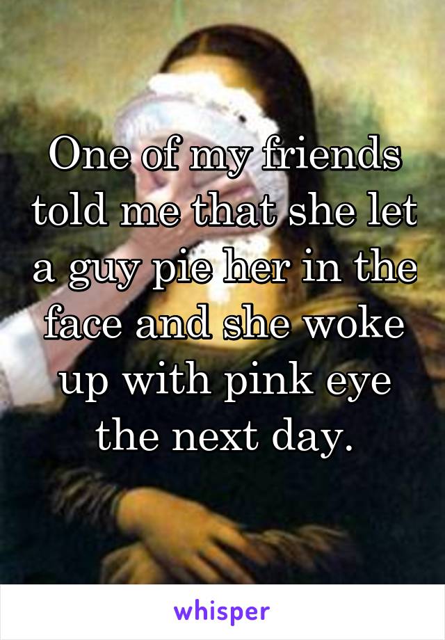 One of my friends told me that she let a guy pie her in the face and she woke up with pink eye the next day.
 