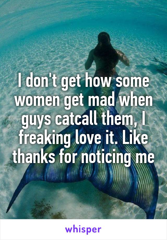 I don't get how some women get mad when guys catcall them, I freaking love it. Like thanks for noticing me