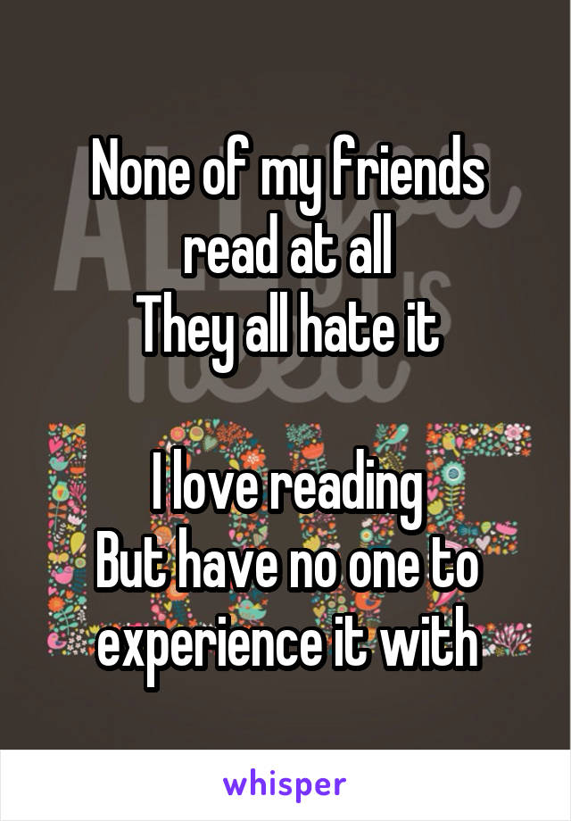 None of my friends read at all
They all hate it

I love reading
But have no one to experience it with