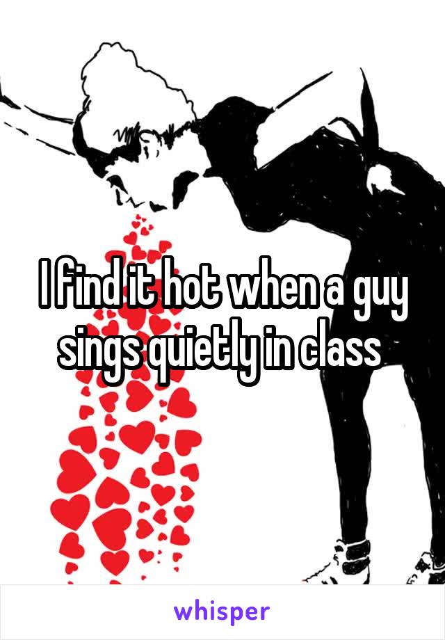 I find it hot when a guy sings quietly in class 