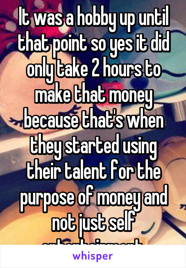 It was a hobby up until that point so yes it did only take 2 hours to make that money because that's when they started using their talent for the purpose of money and not just self entertainment 