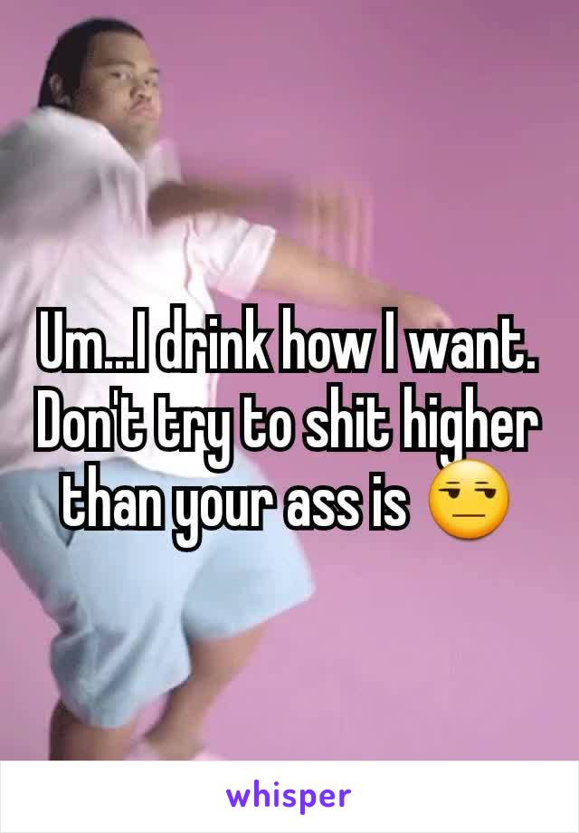 Um...I drink how I want.
Don't try to shit higher than your ass is 😒