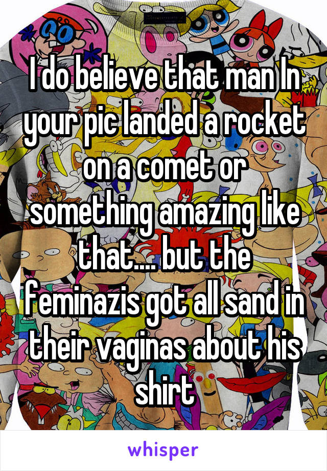 I do believe that man In your pic landed a rocket on a comet or something amazing like that.... but the feminazis got all sand in their vaginas about his shirt