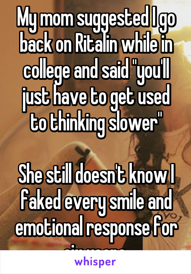 My mom suggested I go back on Ritalin while in college and said "you'll just have to get used to thinking slower"

She still doesn't know I faked every smile and emotional response for six years.