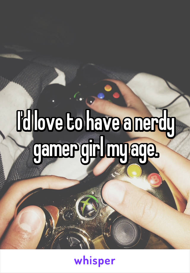 I'd love to have a nerdy gamer girl my age.