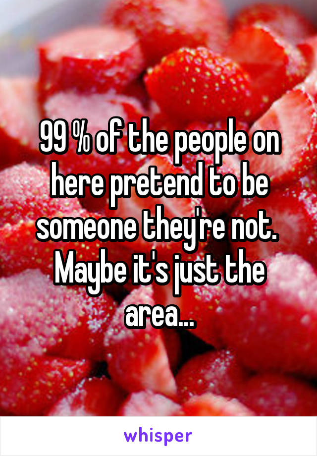 99 % of the people on here pretend to be someone they're not.  Maybe it's just the area...