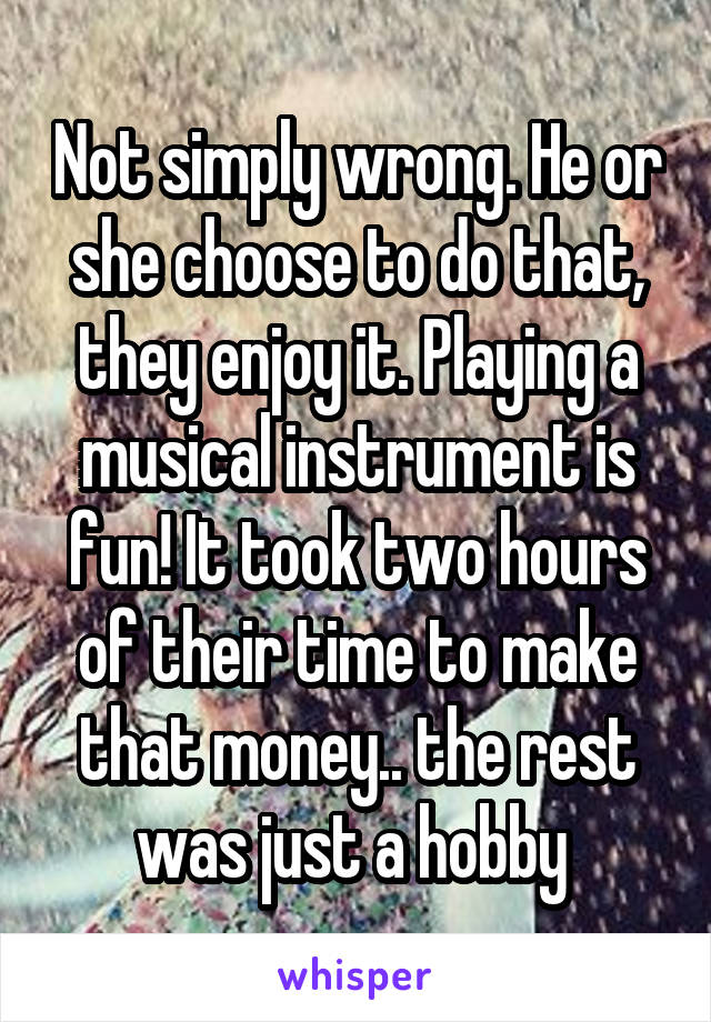 Not simply wrong. He or she choose to do that, they enjoy it. Playing a musical instrument is fun! It took two hours of their time to make that money.. the rest was just a hobby 