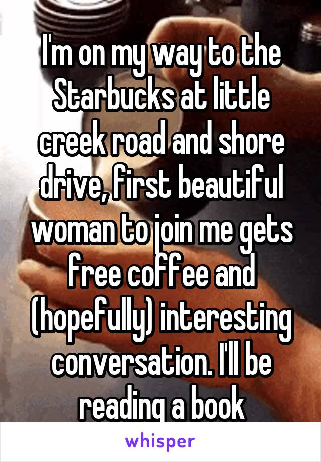 I'm on my way to the Starbucks at little creek road and shore drive, first beautiful woman to join me gets free coffee and (hopefully) interesting conversation. I'll be reading a book