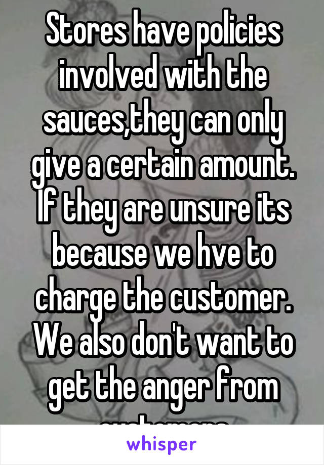 Stores have policies involved with the sauces,they can only give a certain amount. If they are unsure its because we hve to charge the customer. We also don't want to get the anger from customers