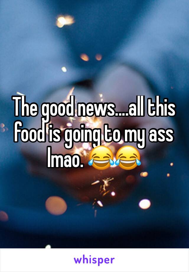 The good news....all this food is going to my ass lmao. 😂😂