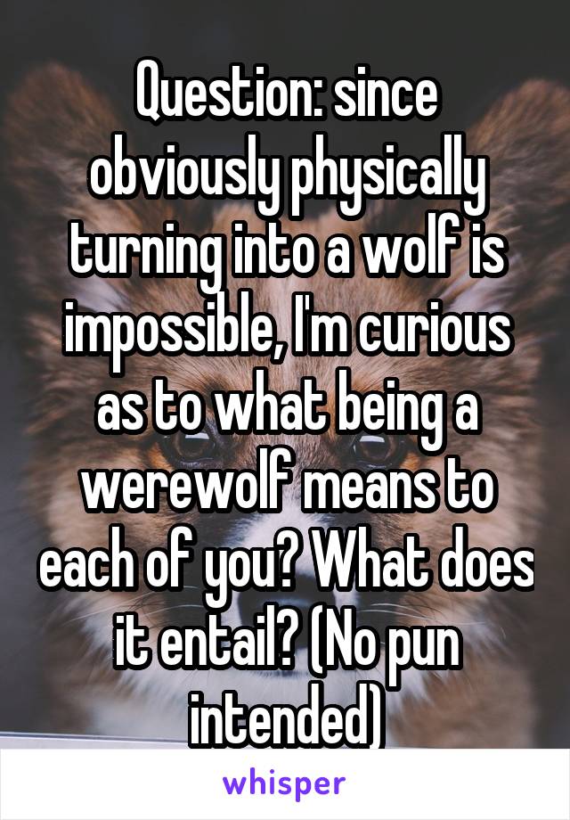 Question: since obviously physically turning into a wolf is impossible, I'm curious as to what being a werewolf means to each of you? What does it entail? (No pun intended)